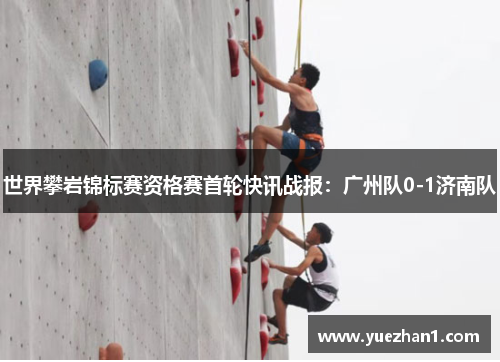 世界攀岩锦标赛资格赛首轮快讯战报：广州队0-1济南队